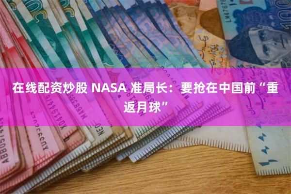 在线配资炒股 NASA 准局长:要抢在中国前“重返月球”