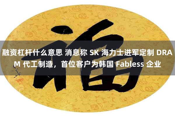融资杠杆什么意思 消息称 SK 海力士进军定制 DRAM 代工制造,首位客户为韩国 Fabless 企业