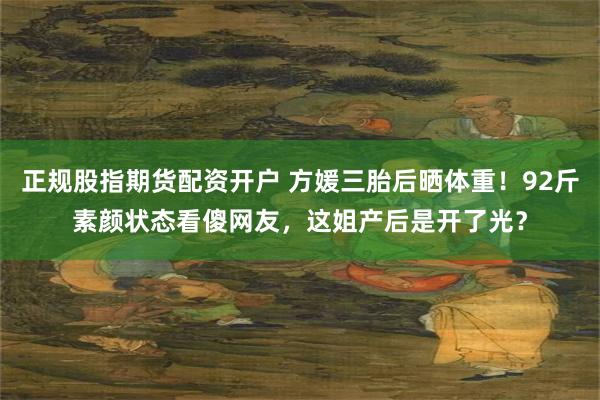 正规股指期货配资开户 方媛三胎后晒体重！92斤素颜状态看傻网友，这姐产后是开了光？