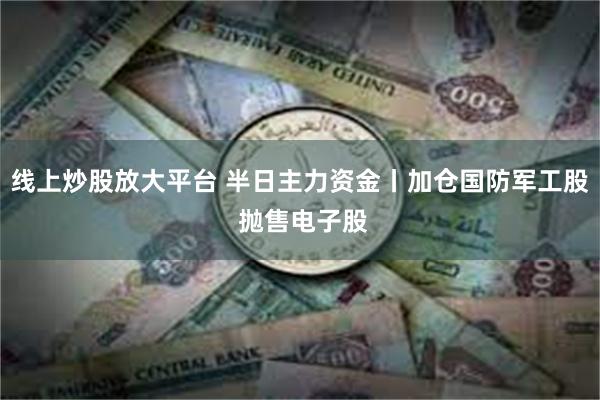线上炒股放大平台 半日主力资金丨加仓国防军工股 抛售电子股