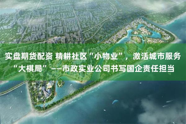 实盘期货配资 精耕社区“小物业”，激活城市服务“大棋局” ——市政实业公司书写国企责任担当