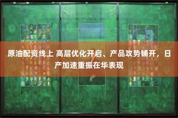 原油配资线上 高层优化开启、产品攻势铺开，日产加速重振在华表现