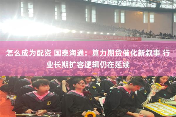 怎么成为配资 国泰海通：算力期货催化新叙事 行业长期扩容逻辑仍在延续