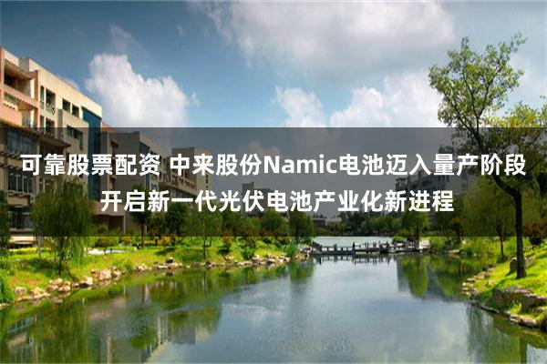 可靠股票配资 中来股份Namic电池迈入量产阶段 开启新一代光伏电池产业化新进程