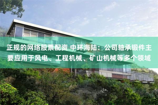 正规的网络股票配资 中环海陆：公司轴承锻件主要应用于风电、工程机械、矿山机械等多个领域