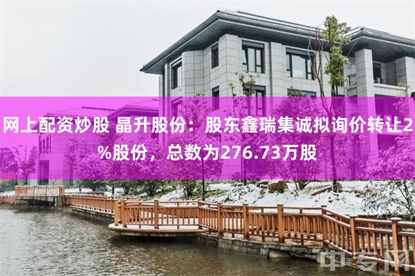 网上配资炒股 晶升股份:股东鑫瑞集诚拟询价转让2%股份,总数为276.73万股